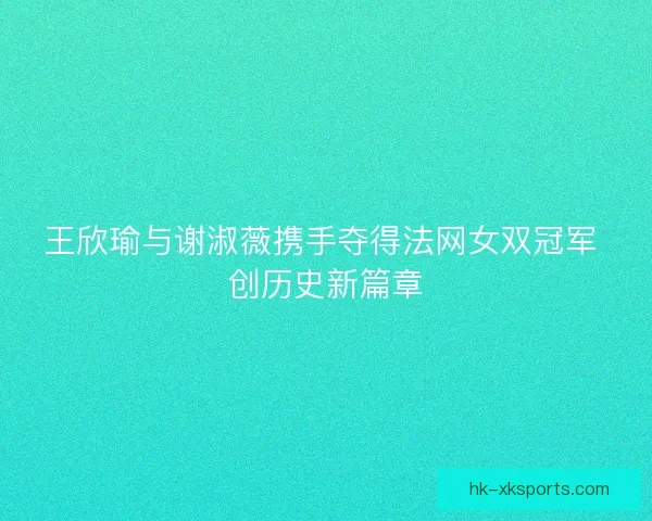 王欣瑜与谢淑薇携手夺得法网女双冠军 创历史新篇章